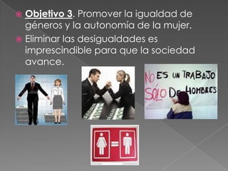  Objetivo 3. Promover la igualdad de
géneros y la autonomía de la mujer.
 Eliminar las desigualdades es
imprescindible para que la sociedad
avance.
 