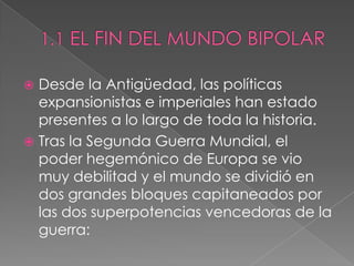  Desde la Antigüedad, las políticas
expansionistas e imperiales han estado
presentes a lo largo de toda la historia.
 Tras la Segunda Guerra Mundial, el
poder hegemónico de Europa se vio
muy debilitad y el mundo se dividió en
dos grandes bloques capitaneados por
las dos superpotencias vencedoras de la
guerra:
 