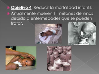  Objetivo 4. Reducir la mortalidad infantil.
 Anualmente mueren 11 millones de niños
debido a enfermedades que se pueden
tratar.
 