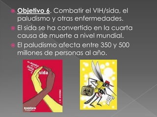  Objetivo 6. Combatir el VIH/sida, el
paludismo y otras enfermedades.
 El sida se ha convertido en la cuarta
causa de muerte a nivel mundial.
 El paludismo afecta entre 350 y 500
millones de personas al año.
 