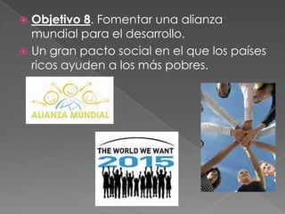 Objetivo 8. Fomentar una alianza
mundial para el desarrollo.
 Un gran pacto social en el que los países
ricos ayuden a los más pobres.
 