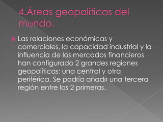  Las relaciones económicas y
comerciales, la capacidad industrial y la
influencia de los mercados financieros
han configurado 2 grandes regiones
geopolíticas: una central y otra
periférica. Se podría añadir una tercera
región entre las 2 primeras.
 