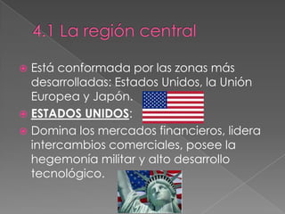  Está conformada por las zonas más
desarrolladas: Estados Unidos, la Unión
Europea y Japón.
 ESTADOS UNIDOS:
 Domina los mercados financieros, lidera
intercambios comerciales, posee la
hegemonía militar y alto desarrollo
tecnológico.
 