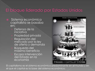  Sistema económico
capitalista se basaba
en:
› Defensa de la
iniciativa
› Propiedad privada
› Regulación del
mercado por la ley
de oferta y demanda
› Búsqueda del
máximo beneficio
› Escasa intervención
del Estado en la
economía
El capitalismo es el sistema económico predominante en el mundo y en
el que el capital es la base del sistema económico.
 