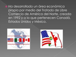  Ha desarrollado un área económica
propia por medio del Tratado de Libre
Comercio de América del Norte, creada
en 1992 y a la que pertenecen Canadá,
Estados Unidos y México.
 