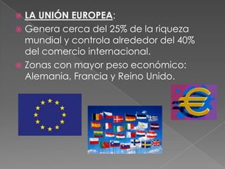  LA UNIÓN EUROPEA:
 Genera cerca del 25% de la riqueza
mundial y controla alrededor del 40%
del comercio internacional.
 Zonas con mayor peso económico:
Alemania, Francia y Reino Unido.
 