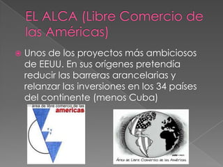  Unos de los proyectos más ambiciosos
de EEUU. En sus orígenes pretendía
reducir las barreras arancelarias y
relanzar las inversiones en los 34 países
del continente (menos Cuba)
 