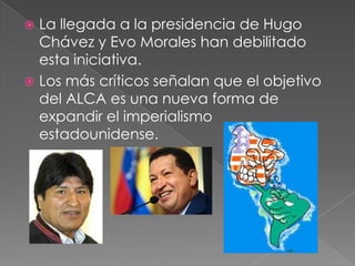  La llegada a la presidencia de Hugo
Chávez y Evo Morales han debilitado
esta iniciativa.
 Los más críticos señalan que el objetivo
del ALCA es una nueva forma de
expandir el imperialismo
estadounidense.
 