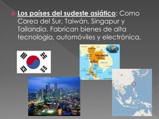  Los países del sudeste asiático: Como
Corea del Sur, Taiwán, Singapur y
Tailandia. Fabrican bienes de alta
tecnología, automóviles y electrónica.
 