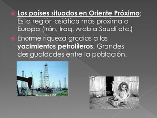  Los países situados en Oriente Próximo:
Es la región asiática más próxima a
Europa (Irán, Iraq, Arabia Saudí etc.)
 Enorme riqueza gracias a los
yacimientos petrolíferos. Grandes
desigualdades entre la población.
 