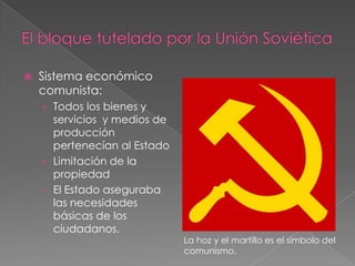  Sistema económico
comunista:
› Todos los bienes y
servicios y medios de
producción
pertenecían al Estado
› Limitación de la
propiedad
› El Estado aseguraba
las necesidades
básicas de los
ciudadanos.
La hoz y el martillo es el símbolo del
comunismo.
 