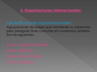 Las instituciones supranacionales:
Agrupaciones de países que mantienen su soberanía
pero persiguen fines comunes en numerosos ámbitos.
Son las siguientes:
 las independientes
 las militares
 las económicas
 las políticas
 