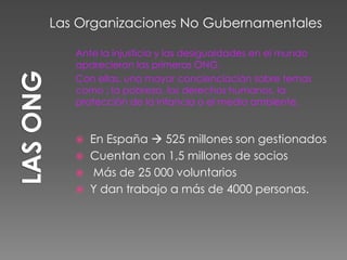 Ante la injusticia y las desigualdades en el mundo
aparecieron las primeras ONG.
Con ellas, una mayor concienciación sobre temas
como : la pobreza, los derechos humanos, la
protección de la infancia o el medio ambiente.
 En España  525 millones son gestionados
 Cuentan con 1,5 millones de socios
 Más de 25 000 voluntarios
 Y dan trabajo a más de 4000 personas.
Las Organizaciones No Gubernamentales
 