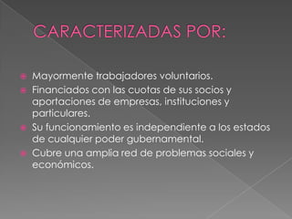  Mayormente trabajadores voluntarios.
 Financiados con las cuotas de sus socios y
aportaciones de empresas, instituciones y
particulares.
 Su funcionamiento es independiente a los estados
de cualquier poder gubernamental.
 Cubre una amplia red de problemas sociales y
económicos.
 