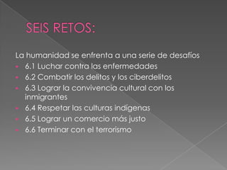 La humanidad se enfrenta a una serie de desafíos
 6.1 Luchar contra las enfermedades
 6.2 Combatir los delitos y los ciberdelitos
 6.3 Lograr la convivencia cultural con los
inmigrantes
 6.4 Respetar las culturas indígenas
 6.5 Lograr un comercio más justo
 6.6 Terminar con el terrorismo
 