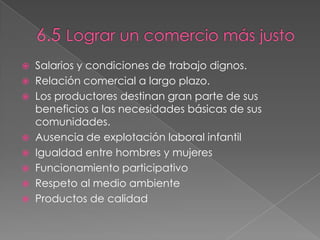  Salarios y condiciones de trabajo dignos.
 Relación comercial a largo plazo.
 Los productores destinan gran parte de sus
beneficios a las necesidades básicas de sus
comunidades.
 Ausencia de explotación laboral infantil
 Igualdad entre hombres y mujeres
 Funcionamiento participativo
 Respeto al medio ambiente
 Productos de calidad
 