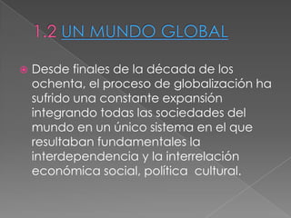  Desde finales de la década de los
ochenta, el proceso de globalización ha
sufrido una constante expansión
integrando todas las sociedades del
mundo en un único sistema en el que
resultaban fundamentales la
interdependencia y la interrelación
económica social, política cultural.
 