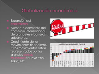  Expansión del
capitalismo
 Aumento constante del
comercio internacional
de aranceles y barreras
aduaneras.
 Crecimiento de los
movimientos financieros.
Estos movimientos están
representados por las
grandes bolsas
mundiales: Nueva York,
Tokio, etc.
 