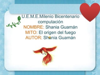 U.E.M.E.Milenio Bicentenario
       computación
 NOMBRE: Shania Guamán
  MITO: El origen del fuego
  AUTOR: Shania Guamán
 