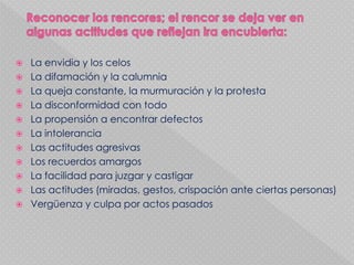  La envidia y los celos
 La difamación y la calumnia
 La queja constante, la murmuración y la protesta
 La disconformidad con todo
 La propensión a encontrar defectos
 La intolerancia
 Las actitudes agresivas
 Los recuerdos amargos
 La facilidad para juzgar y castigar
 Las actitudes (miradas, gestos, crispación ante ciertas personas)
 Vergüenza y culpa por actos pasados
 
