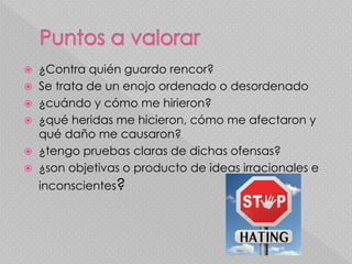  ¿Contra quién guardo rencor?
 Se trata de un enojo ordenado o desordenado
 ¿cuándo y cómo me hirieron?
 ¿qué heridas me hicieron, cómo me afectaron y
qué daño me causaron?
 ¿tengo pruebas claras de dichas ofensas?
 ¿son objetivas o producto de ideas irracionales e
inconscientes?
 