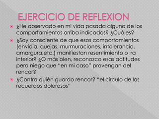  ¿He observado en mi vida pasada alguno de los
comportamientos arriba indicados? ¿Cuáles?
 ¿Soy consciente de que esos comportamientos
(envidia, quejas, murmuraciones, intolerancia,
amargura,etc.) manifiestan resentimiento o ira
interior? ¿O más bien, reconozco esas actitudes
pero niego que “en mi caso” provengan del
rencor?
 ¿Contra quién guardo rencor? “el círculo de los
recuerdos dolorosos”
 
