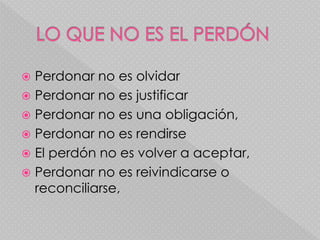  Perdonar no es olvidar
 Perdonar no es justificar
 Perdonar no es una obligación,
 Perdonar no es rendirse
 El perdón no es volver a aceptar,
 Perdonar no es reivindicarse o
reconciliarse,
 