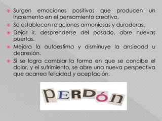  Surgen emociones positivas que producen un
incremento en el pensamiento creativo.
 Se establecen relaciones armoniosas y duraderas.
 Dejar ir, desprenderse del pasado, abre nuevas
puertas.
 Mejora la autoestima y disminuye la ansiedad u
depresión.
 Si se logra cambiar la forma en que se concibe el
dolor, y el sufrimiento, se abre una nueva perspectiva
que acarrea felicidad y aceptación.
 