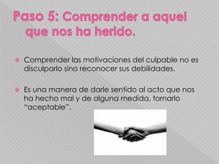 Comprender las motivaciones del culpable no es
disculparlo sino reconocer sus debilidades.
 Es una manera de darle sentido al acto que nos
ha hecho mal y de alguna medida, tornarlo
“aceptable”.
 