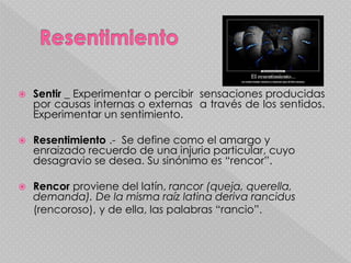  Sentir _ Experimentar o percibir sensaciones producidas
por causas internas o externas a través de los sentidos.
Experimentar un sentimiento.
 Resentimiento .- Se define como el amargo y
enraizado recuerdo de una injuria particular, cuyo
desagravio se desea. Su sinónimo es “rencor”.
 Rencor proviene del latín, rancor (queja, querella,
demanda). De la misma raíz latina deriva rancidus
(rencoroso), y de ella, las palabras “rancio”.
 
