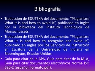 Bibliografía
• Traducción de EDUTEKA del documento: “Plagiarism:
What it is and how to avoid it”, publicado en inglés
por la biblioteca del Instituto Tecnológico de
Massachussets.
• Traducción de EDUTEKA del documento: “Plagiarism:
What it is and how to recognize and avoid it”,
publicado en inglés por los Servicios de Instrucción
en Escritura de la Universidad de Indiana en
Bloomington, Estados Unidos.
• Guía para citar de la APA, Guía para citar de la MLA,
Guía para citar documentos electrónicos Norma ISO
690-2 (español, formato pdf).
 