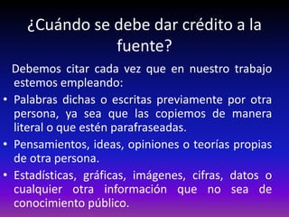 ¿Cuándo se debe dar crédito a la
fuente?
Debemos citar cada vez que en nuestro trabajo
estemos empleando:
• Palabras dichas o escritas previamente por otra
persona, ya sea que las copiemos de manera
literal o que estén parafraseadas.
• Pensamientos, ideas, opiniones o teorías propias
de otra persona.
• Estadísticas, gráficas, imágenes, cifras, datos o
cualquier otra información que no sea de
conocimiento público.
 
