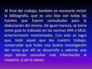 Al final del trabajo, también es necesario incluir
la bibliografía, que es una lista con todas las
fuentes que fueron consultadas para la
elaboración del mismo. De igual manera, se toma
como guía lo indicado en las normas APA o MLA,
anteriormente mencionadas. Con esto se logra
que, todo aquel que lea nuestro trabajo,
compruebe que hubo una buena investigación
del tema que allí se desarrolla y además que
sepa dónde consultar más información al
respecto, si así lo desea.
 