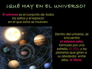 ¿QUÉ HAY EN EL UNIVERSO?¿QUÉ HAY EN EL UNIVERSO?
El universo es el conjunto de todos
los astros y el espacio
en el que estos se mueven.
Dentro del universo, se
encuentra
el sistema solar,
formado por una
estrella, EL SOLEL SOL, y los
planetas que giran a
su alrededor, entre
ellos, la Tierra.
 