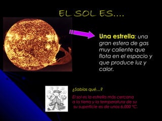 EL SOL ES….
Una estrella: una
gran esfera de gas
muy caliente que
flota en el espacio y
que produce luz y
calor.
¿Sabías qué…?
El sol es la estrella más cercana
a la tierra y la temperatura de su
su superficie es de unos 6.000 ºC.
 