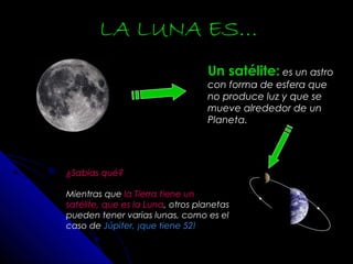 Un satélite: es un astro
con forma de esfera que
no produce luz y que se
mueve alrededor de un
Planeta.
LA LUNA ES…
¿Sabías qué?
Mientras que la Tierra tiene un
satélite, que es la Luna, otros planetas
pueden tener varias lunas, como es el
caso de Júpiter, ¡que tiene 52!
 