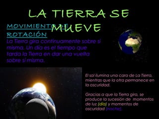 MOVIMIENTO DEMOVIMIENTO DE
ROTACIÓNROTACIÓN
La Tierra gira continuamente sobre si
misma. Un día es el tiempo que
tarda la Tierra en dar una vuelta
sobre sí misma.
LA TIERRALA TIERRA SESE
MUEVEMUEVE
El sol ilumina una cara de La Tierra,
mientras que la otra permanece en
la oscuridad.
Gracias a que la Tierra gira, se
produce la sucesión de momentos
de luz (día) y momentos de
oscuridad (noche).
 