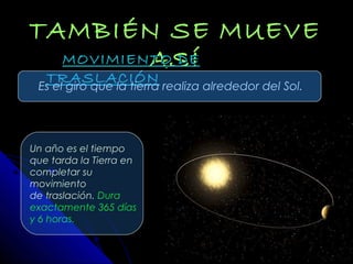 TAMBIÉN SE MUEVETAMBIÉN SE MUEVE
ASÍASÍMOVIMIENTO DEMOVIMIENTO DE
TRASLACIÓNTRASLACIÓN
Es el giro que la tierra realiza alrededor del Sol.
Un año es el tiempo
que tarda la Tierra en
completar su
movimiento
de traslación. Dura
exactamente 365 días
y 6 horas.
 