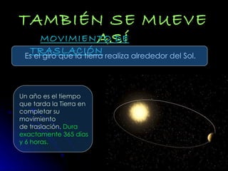 TAMBIÉN SE MUEVE   ASÍ MOVIMIENTO DE TRASLACIÓN Es el giro que la tierra realiza alrededor del Sol. Un año es el tiempo  que tarda la Tierra en  completar su movimiento de traslación.  Dura exactamente 365 días y 6 horas. 