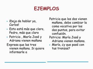 Patricia que los dos vienen
 ¡Deja de hablar ya,          mañana, debe cambiar la
  Carlos!                      coma vocativa por los
 Esto está más que claro,     dos puntos, para evitar
  Pedro, más que claro         confusión.
 Patricia , María José y    Patricia: María José y
  Adriana vienen mañana        Adriana vienen mañana.
Expresa que las tres          María, ¿y que pasó con
  vienen mañana. Si quiere     tus trenzas?
  informarle a
 