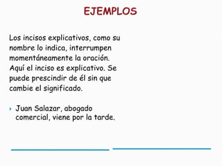 Los incisos explicativos, como su
nombre lo indica, interrumpen
momentáneamente la oración.
Aquí el inciso es explicativo. Se
puede prescindir de él sin que
cambie el significado.

   Juan Salazar, abogado
    comercial, viene por la tarde.
 