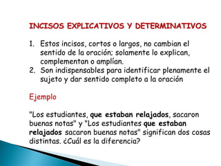 INCISOS EXPLICATIVOS Y DETERMINATIVOS

1. Estos incisos, cortos o largos, no cambian el
   sentido de la oración; solamente lo explican,
   complementan o amplían.
2. Son indispensables para identificar plenamente el
   sujeto y dar sentido completo a la oración

Ejemplo

"Los estudiantes, que estaban relajados, sacaron
buenas notas" y "Los estudiantes que estaban
relajados sacaron buenas notas" significan dos cosas
distintas. ¿Cuál es la diferencia?
 