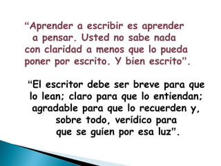 “Aprender a escribir es aprender
  a pensar. Usted no sabe nada
con claridad a menos que lo pueda
poner por escrito. Y bien escrito”.

“El escritor debe ser breve para que
lo lean; claro para que lo entiendan;
 agradable para que lo recuerden y,
      sobre todo, verídico para
      que se guíen por esa luz”.
 