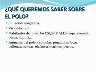 ¿QUÉ QUEREMOS SABER SOBRE
EL POLO?
 Situación geográfica.
 Vivienda: iglú.
 Habitantes del polo: los ESQUIMALES (ropa, comida,
  pesca, idioma,…
 Animales del polo: oso polar, pingüinos, focas,
  ballenas, morsas, elefantes marinos, perros.
 