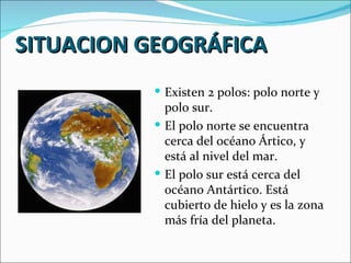 SITUACION GEOGRÁFICA
           Existen 2 polos: polo norte y
            polo sur.
           El polo norte se encuentra
            cerca del océano Ártico, y
            está al nivel del mar.
           El polo sur está cerca del
            océano Antártico. Está
            cubierto de hielo y es la zona
            más fría del planeta.
 