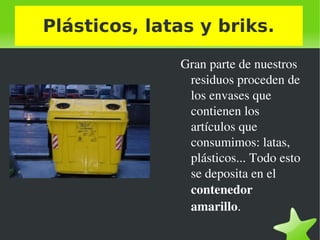    
Plásticos, latas y briks.
Gran parte de nuestros 
residuos proceden de 
los envases que 
contienen los 
artículos que 
consumimos: latas, 
plásticos... Todo esto 
se deposita en el 
contenedor 
amarillo.
 