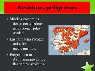    
Residuos peligrosos
● Muchos comercios  
tienen contenedores 
para recoger pilas 
usadas.
● Las farmacias recogen 
todos los 
medicamentos.
● Pregunta en tu 
Ayuntamiento donde  
llevar otros residuos. 
 