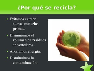    
¿Por qué se recicla?
● Evitamos extraer 
nuevas materias 
primas.
● Disminuimos el 
volumen de residuos 
en vertederos.
● Ahorramos energía.
● Disminuimos la 
contaminación.
 