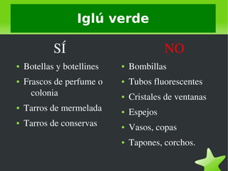    
Iglú verde
            SÍ
● Botellas y botellines
● Frascos de perfume o 
colonia
● Tarros de mermelada
● Tarros de conservas
               NO
● Bombillas
● Tubos fluorescentes
● Cristales de ventanas
● Espejos
● Vasos, copas
● Tapones, corchos.
 