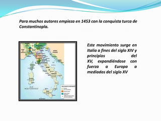 Para muchos autores empieza en 1453 con la conquista turca de
Constantinopla.



                                   Este movimiento surge en
                                   Italia a fines del siglo XIV y
                                   principios                 del
                                   XV, expandiéndose con
                                   fuerza      a Europa a
                                   mediados del siglo XV
 